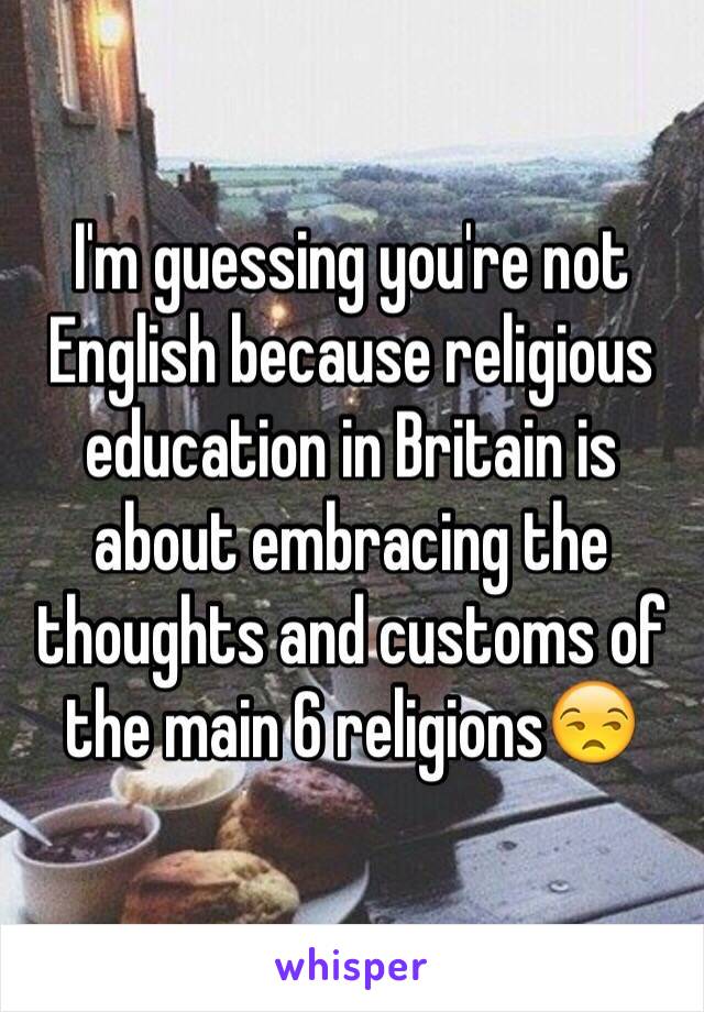 I'm guessing you're not English because religious education in Britain is about embracing the thoughts and customs of the main 6 religions😒