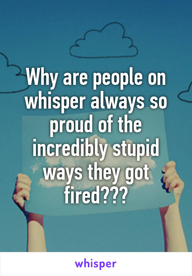Why are people on whisper always so proud of the incredibly stupid ways they got fired???