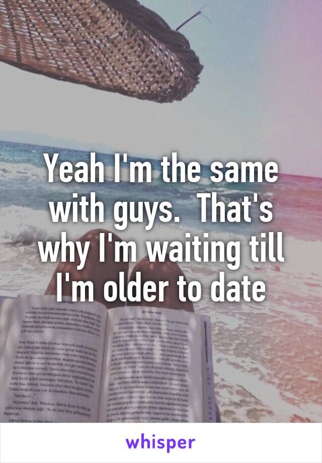 Yeah I'm the same with guys.  That's why I'm waiting till I'm older to date