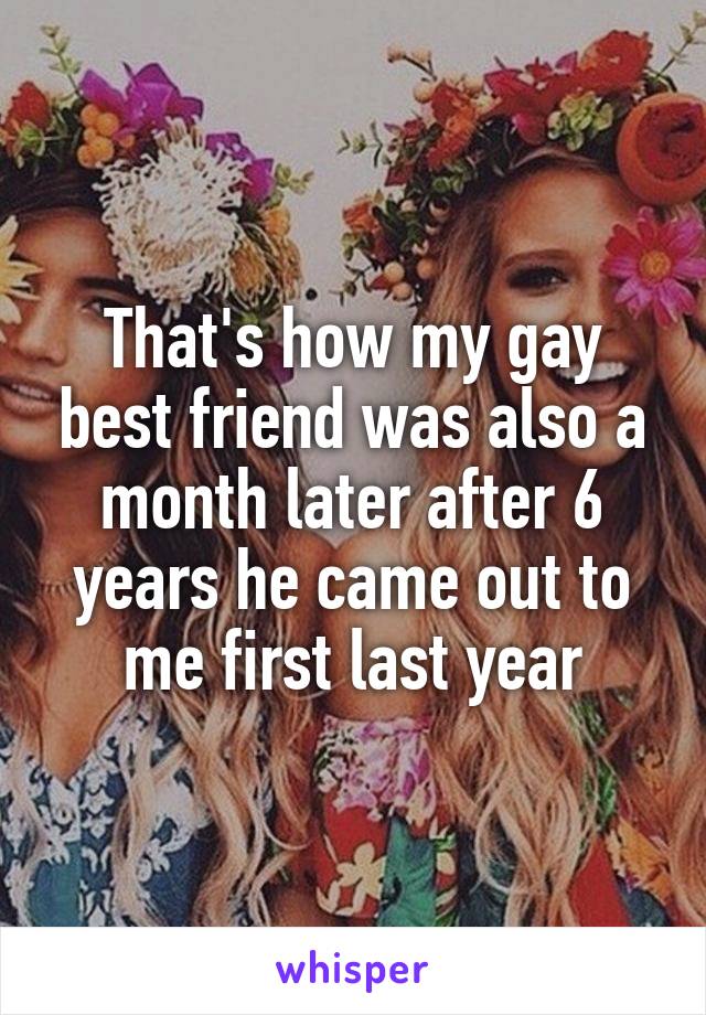 That's how my gay best friend was also a month later after 6 years he came out to me first last year