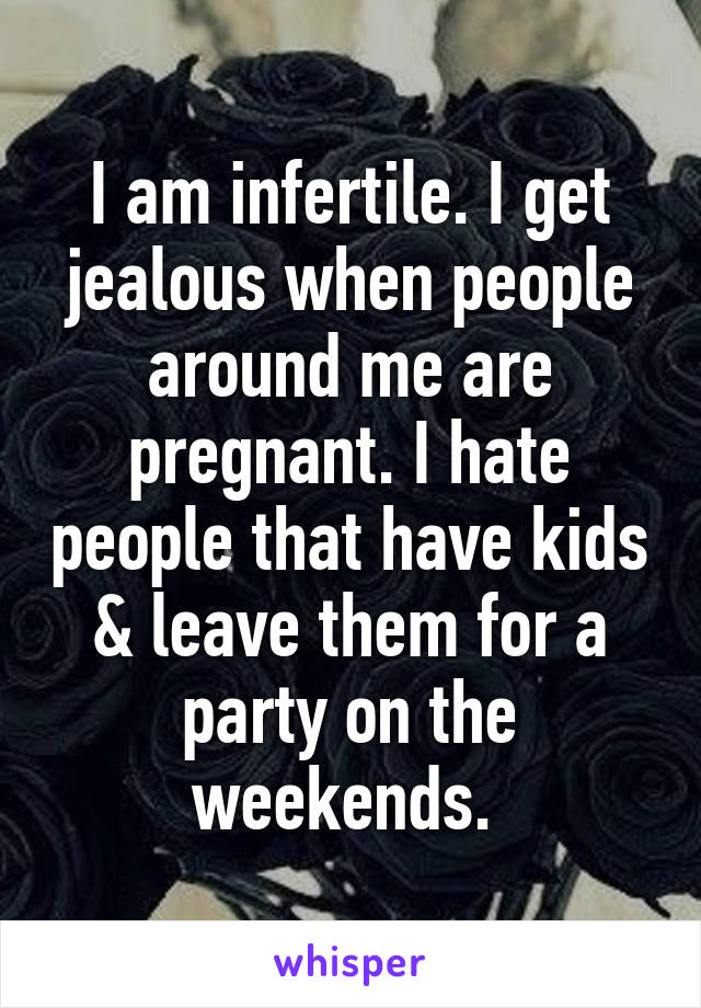 I am infertile. I get jealous when people around me are pregnant. I hate people that have kids & leave them for a party on the weekends. 