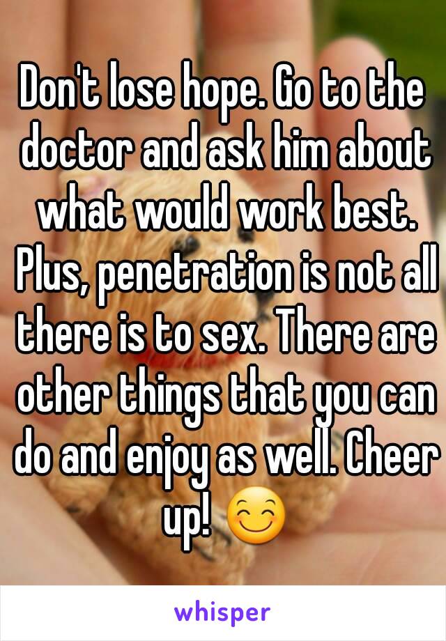 Don't lose hope. Go to the doctor and ask him about what would work best. Plus, penetration is not all there is to sex. There are other things that you can do and enjoy as well. Cheer up! 😊