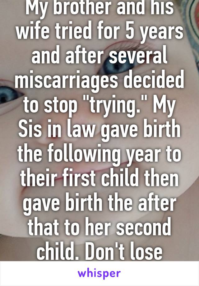My brother and his wife tried for 5 years and after several miscarriages decided to stop "trying." My Sis in law gave birth the following year to their first child then gave birth the after that to her second child. Don't lose hope.