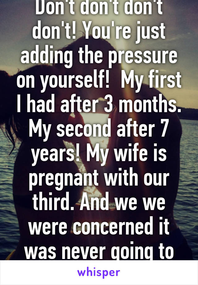 Don't don't don't don't! You're just adding the pressure on yourself!  My first I had after 3 months. My second after 7 years! My wife is pregnant with our third. And we we were concerned it was never going to happen. Chin up!