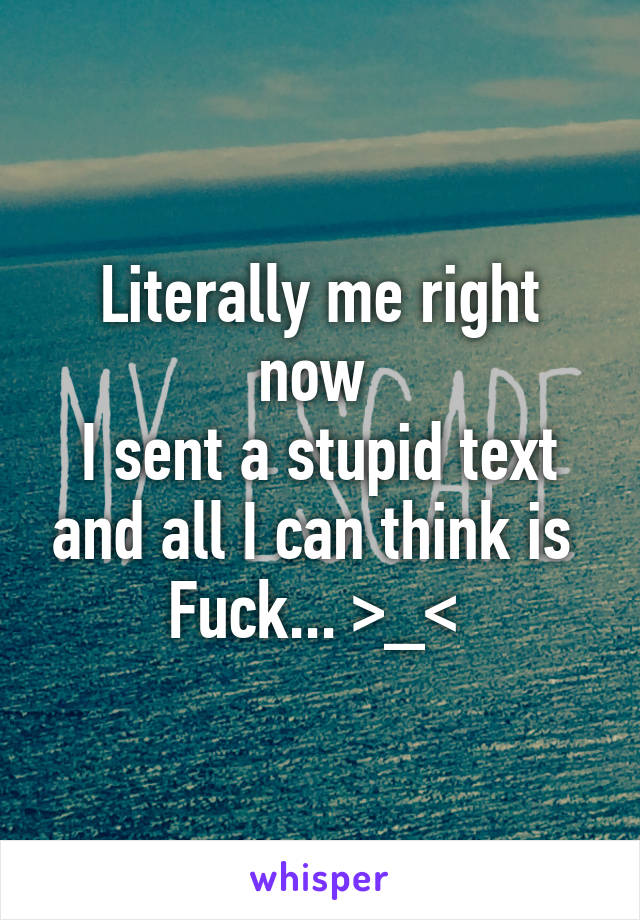 Literally me right now 
I sent a stupid text and all I can think is 
Fuck... >_< 