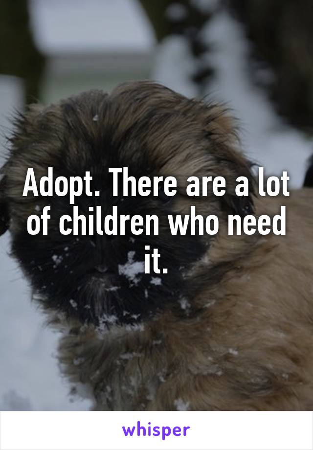 Adopt. There are a lot of children who need it.