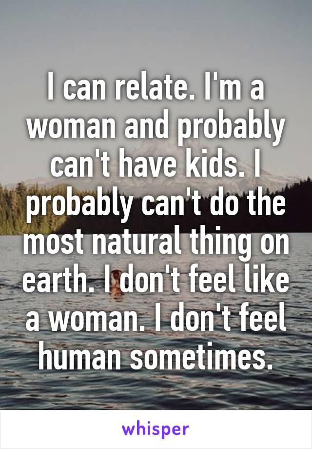 I can relate. I'm a woman and probably can't have kids. I probably can't do the most natural thing on earth. I don't feel like a woman. I don't feel human sometimes.