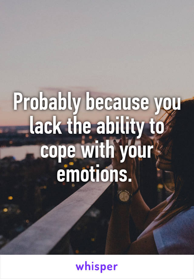 Probably because you lack the ability to cope with your emotions. 