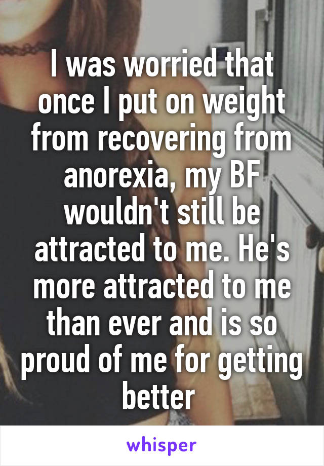 I was worried that once I put on weight from recovering from anorexia, my BF wouldn't still be attracted to me. He's more attracted to me than ever and is so proud of me for getting better 