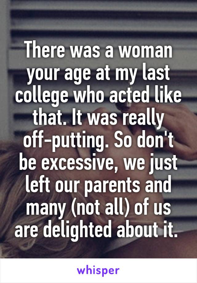 There was a woman your age at my last college who acted like that. It was really off-putting. So don't be excessive, we just left our parents and many (not all) of us are delighted about it. 