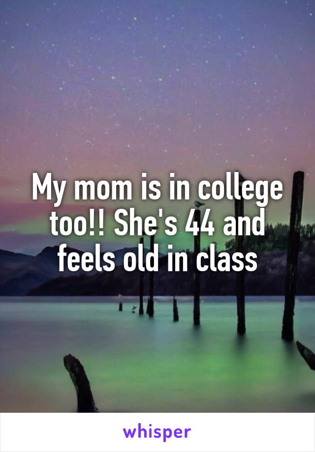 My mom is in college too!! She's 44 and feels old in class