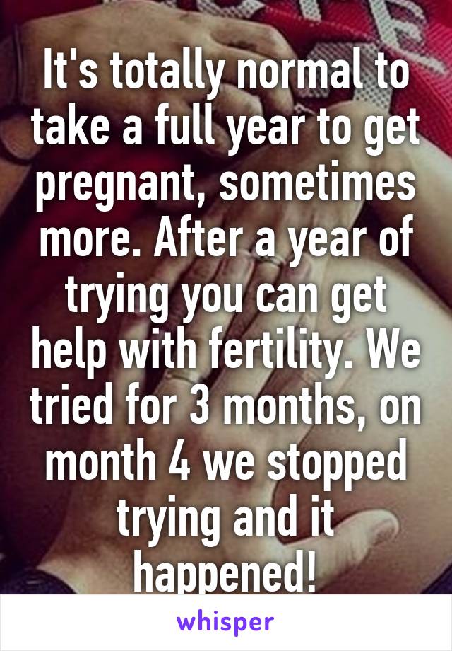 It's totally normal to take a full year to get pregnant, sometimes more. After a year of trying you can get help with fertility. We tried for 3 months, on month 4 we stopped trying and it happened!