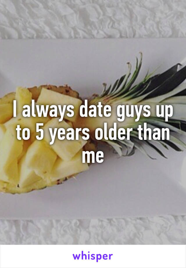 I always date guys up to 5 years older than me