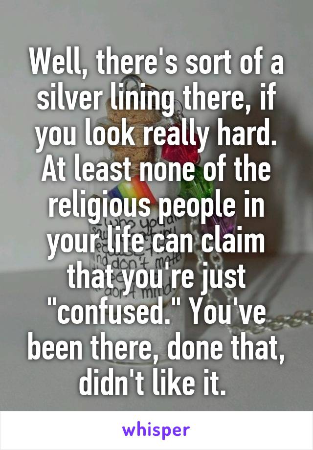 Well, there's sort of a silver lining there, if you look really hard. At least none of the religious people in your life can claim that you're just "confused." You've been there, done that, didn't like it. 