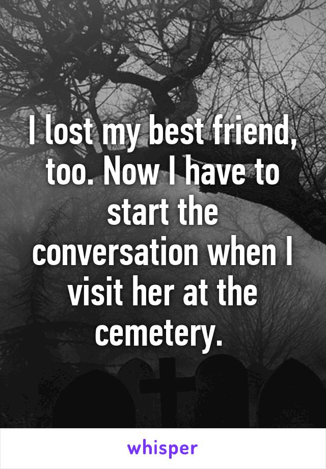I lost my best friend, too. Now I have to start the conversation when I visit her at the cemetery. 