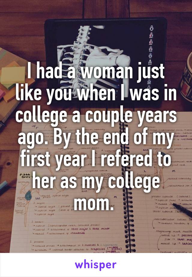 I had a woman just like you when I was in college a couple years ago. By the end of my first year I refered to her as my college mom. 