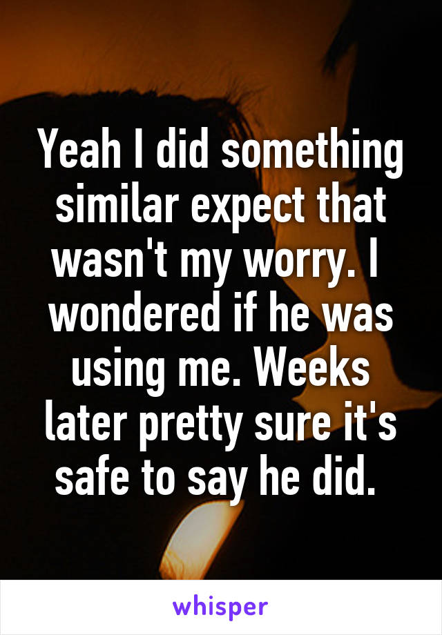 Yeah I did something similar expect that wasn't my worry. I  wondered if he was using me. Weeks later pretty sure it's safe to say he did. 