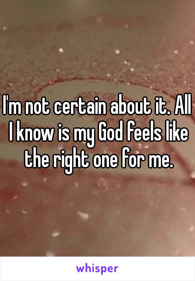 I'm not certain about it. All I know is my God feels like the right one for me.