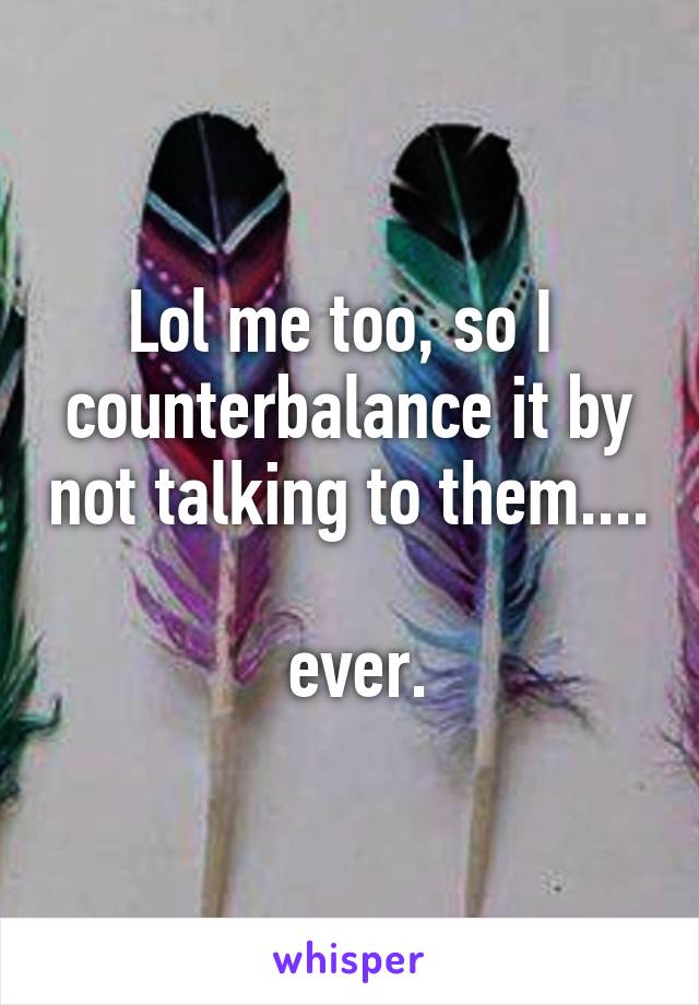 Lol me too, so I  counterbalance it by not talking to them....

 ever.