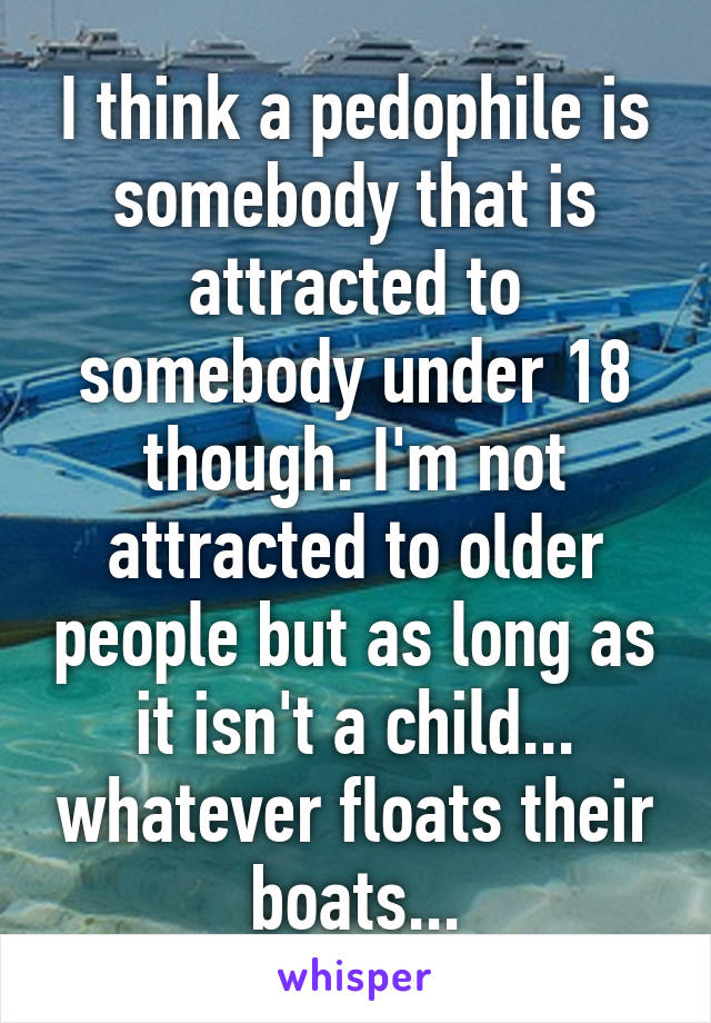 I think a pedophile is somebody that is attracted to somebody under 18 though. I'm not attracted to older people but as long as it isn't a child... whatever floats their boats...