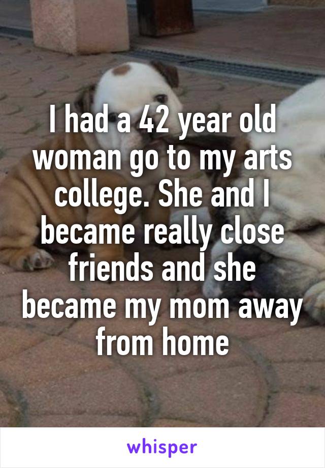 I had a 42 year old woman go to my arts college. She and I became really close friends and she became my mom away from home