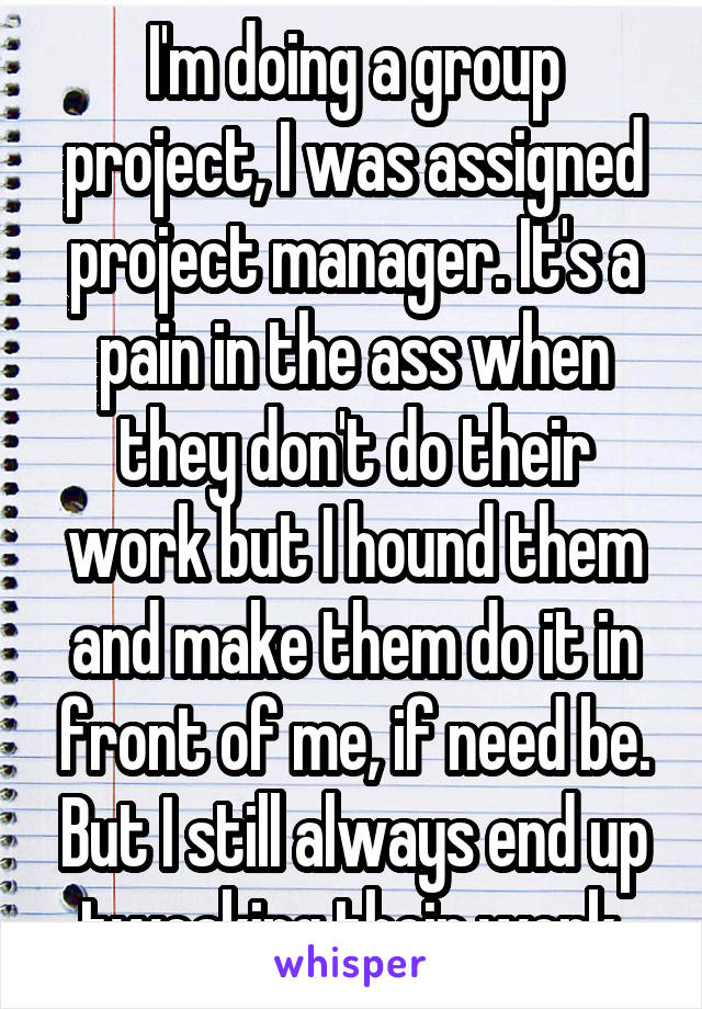 I'm doing a group project, I was assigned project manager. It's a pain in the ass when they don't do their work but I hound them and make them do it in front of me, if need be. But I still always end up tweaking their work.