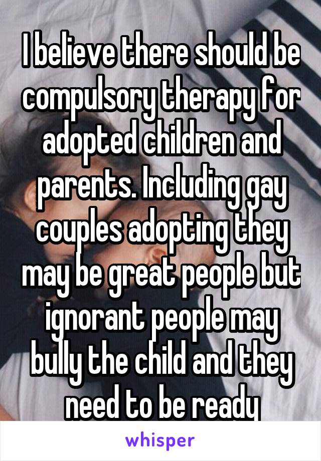 I believe there should be compulsory therapy for adopted children and parents. Including gay couples adopting they may be great people but ignorant people may bully the child and they need to be ready