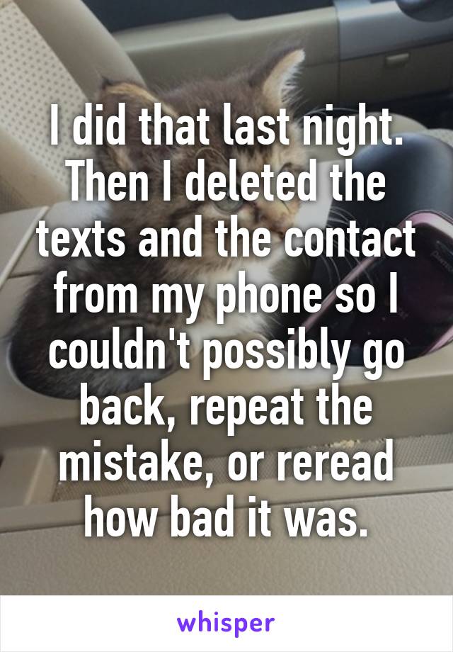 I did that last night. Then I deleted the texts and the contact from my phone so I couldn't possibly go back, repeat the mistake, or reread how bad it was.