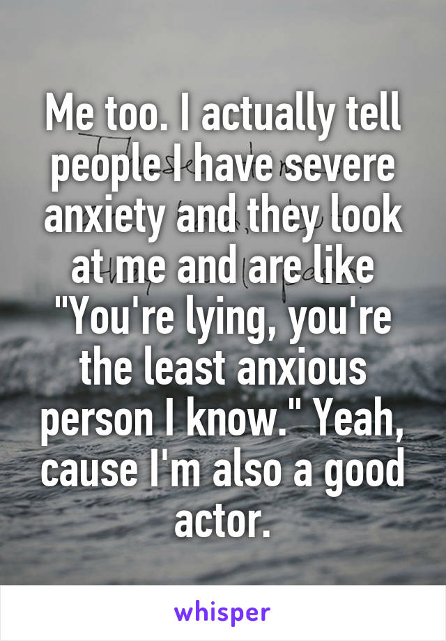 Me too. I actually tell people I have severe anxiety and they look at me and are like "You're lying, you're the least anxious person I know." Yeah, cause I'm also a good actor.