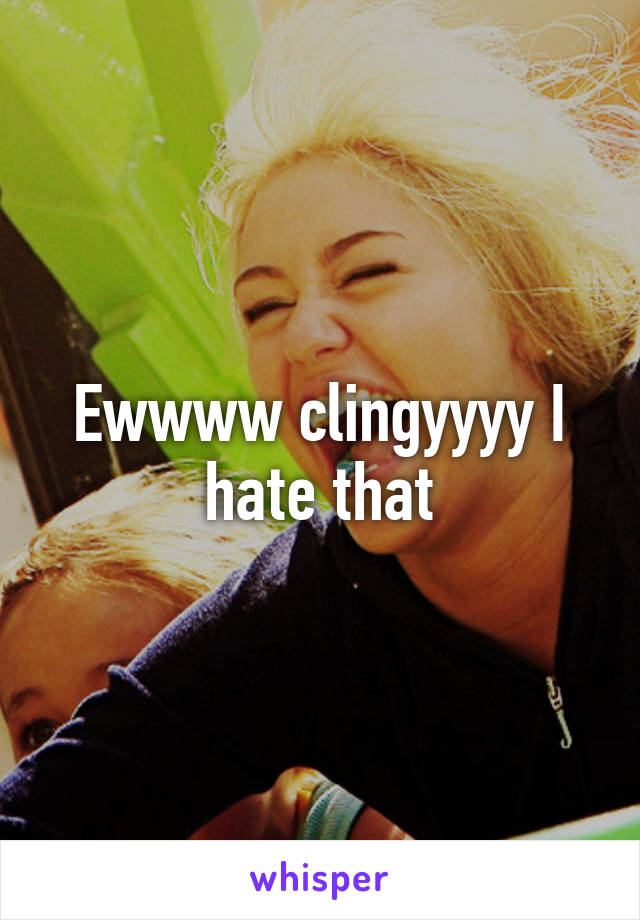 Ewwww clingyyyy I hate that