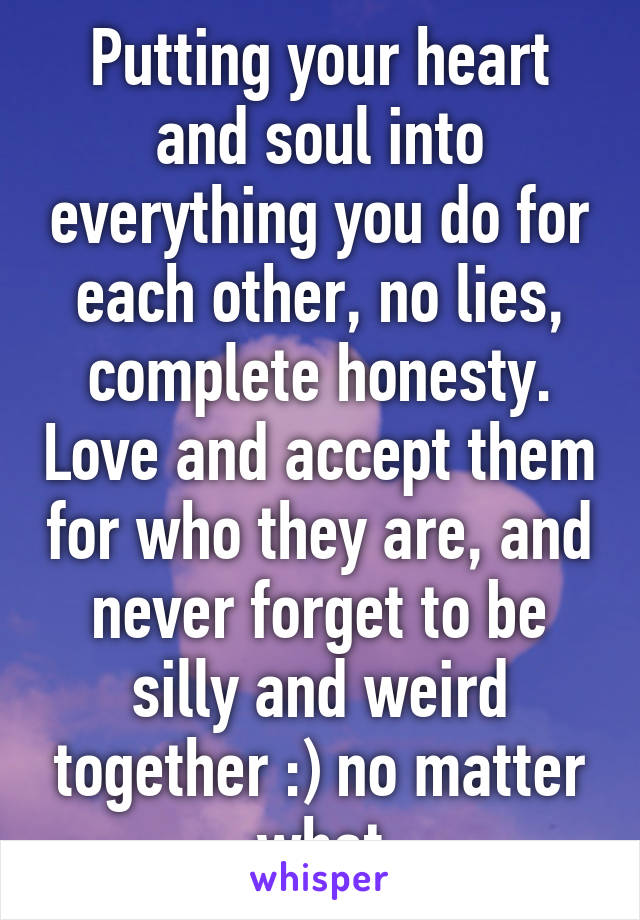 Putting your heart and soul into everything you do for each other, no lies, complete honesty. Love and accept them for who they are, and never forget to be silly and weird together :) no matter what