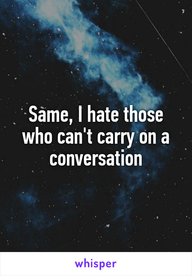 Same, I hate those who can't carry on a conversation