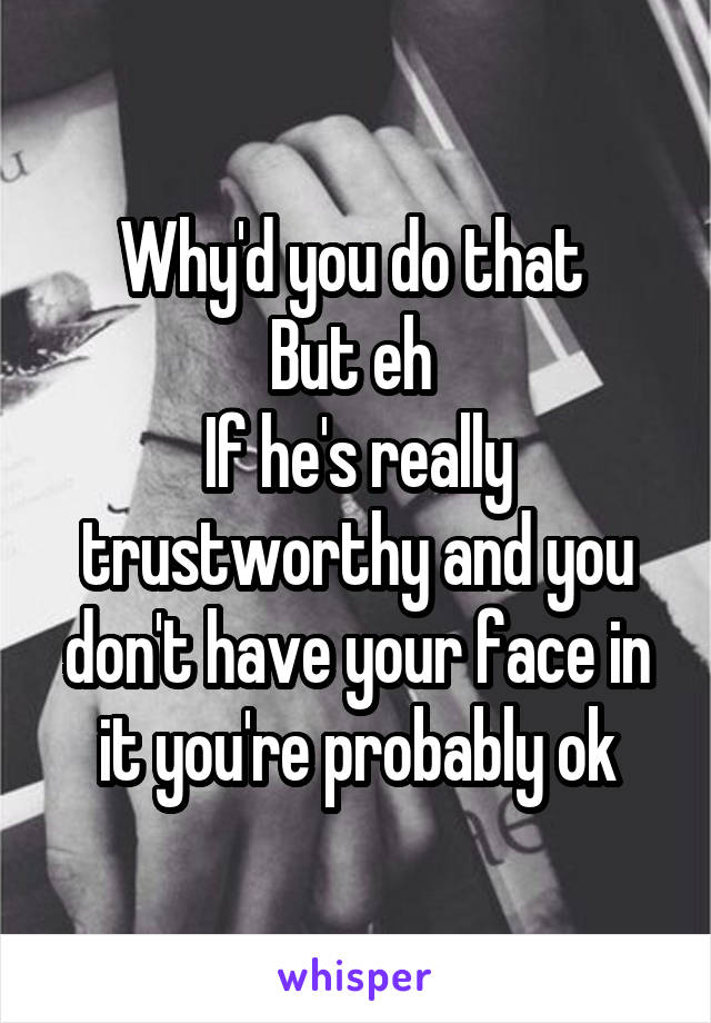 Why'd you do that 
But eh 
If he's really trustworthy and you don't have your face in it you're probably ok