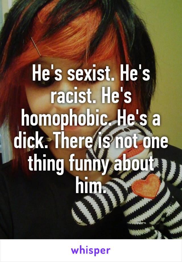 He's sexist. He's racist. He's homophobic. He's a dick. There is not one thing funny about him.