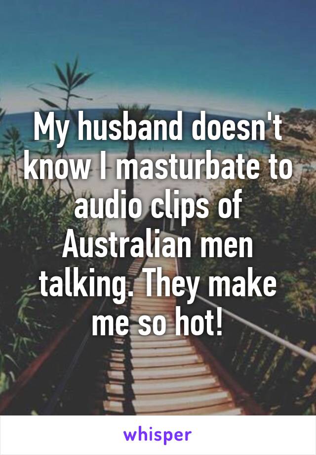 My husband doesn't know I masturbate to audio clips of Australian men talking. They make me so hot!