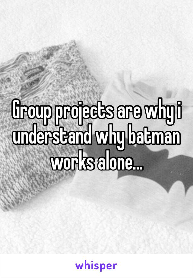 Group projects are why i understand why batman works alone...