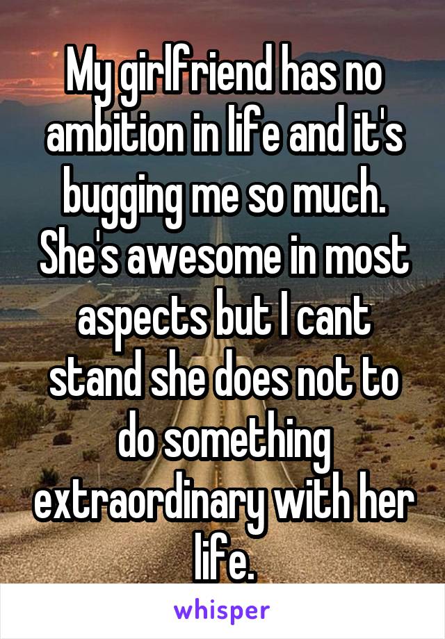 My girlfriend has no ambition in life and it's bugging me so much. She's awesome in most aspects but I cant stand she does not to do something extraordinary with her life.