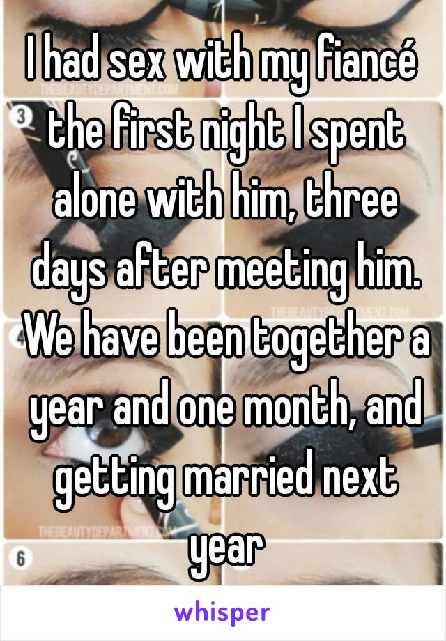 I had sex with my fiancé the first night I spent alone with him, three days after meeting him. We have been together a year and one month, and getting married next year