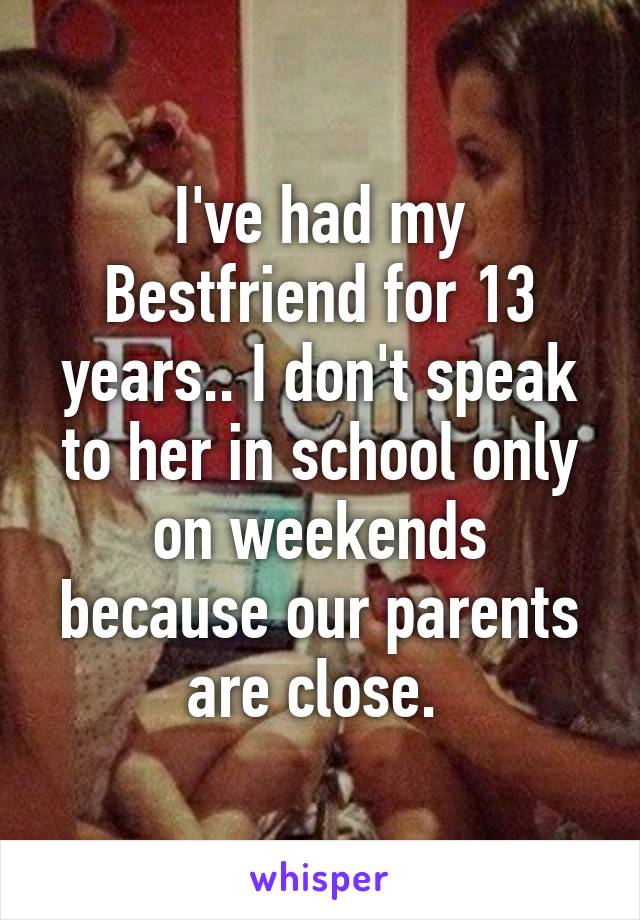 I've had my Bestfriend for 13 years.. I don't speak to her in school only on weekends because our parents are close. 