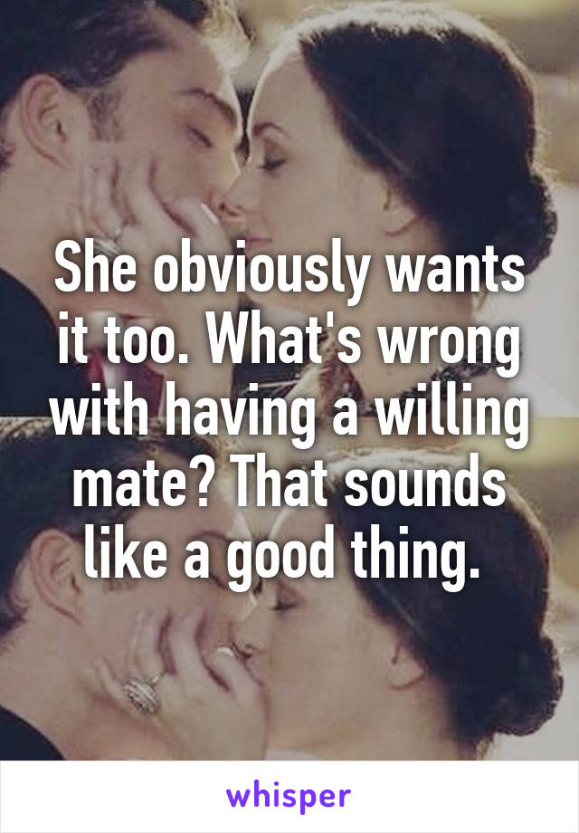 She obviously wants it too. What's wrong with having a willing mate? That sounds like a good thing. 