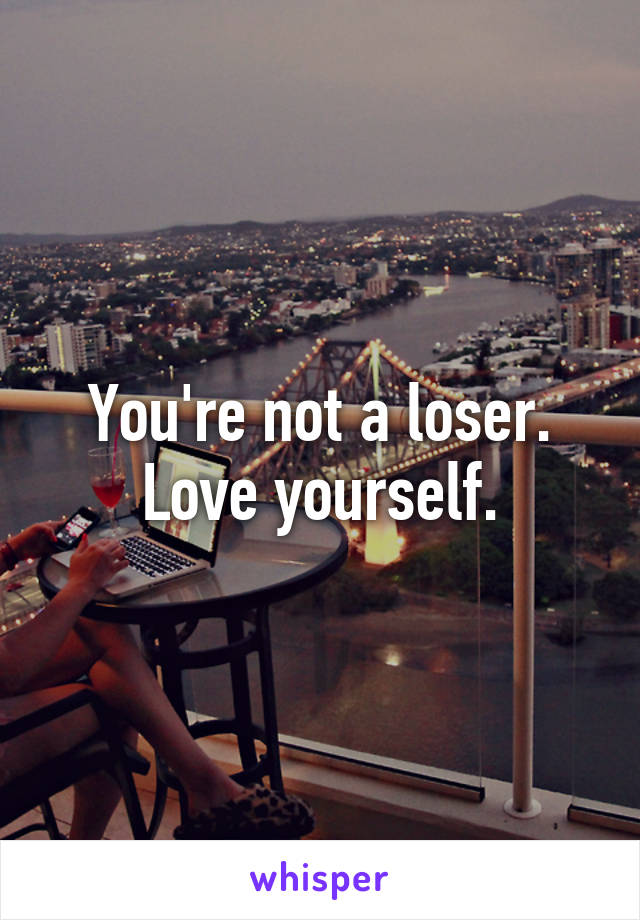 You're not a loser.
Love yourself.