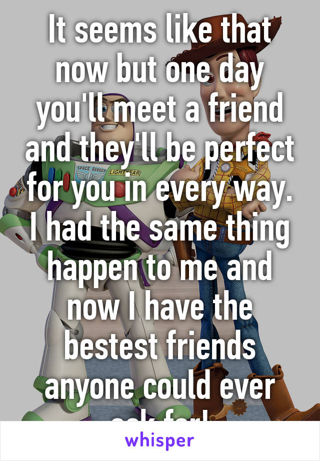 It seems like that now but one day you'll meet a friend and they'll be perfect for you in every way. I had the same thing happen to me and now I have the bestest friends anyone could ever ask for!