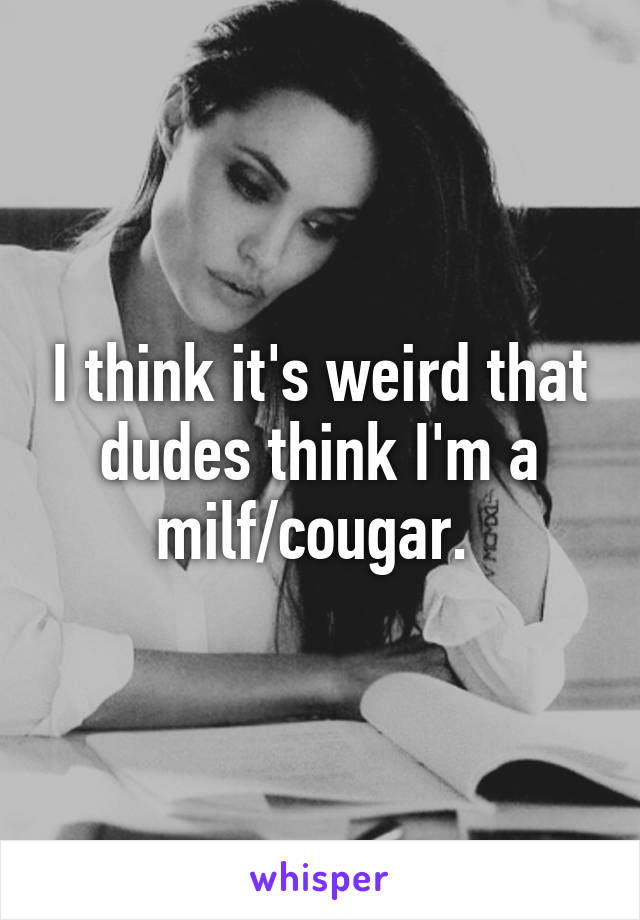 I think it's weird that dudes think I'm a milf/cougar. 