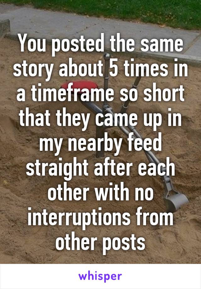 You posted the same story about 5 times in a timeframe so short that they came up in my nearby feed straight after each other with no interruptions from other posts