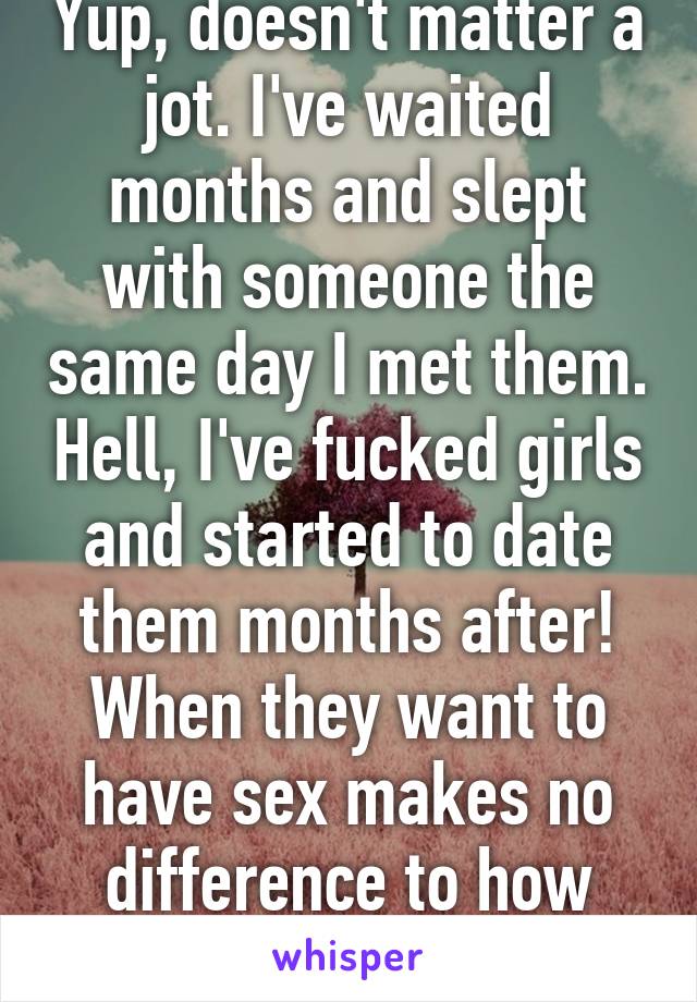 Yup, doesn't matter a jot. I've waited months and slept with someone the same day I met them. Hell, I've fucked girls and started to date them months after! When they want to have sex makes no difference to how much I like them.