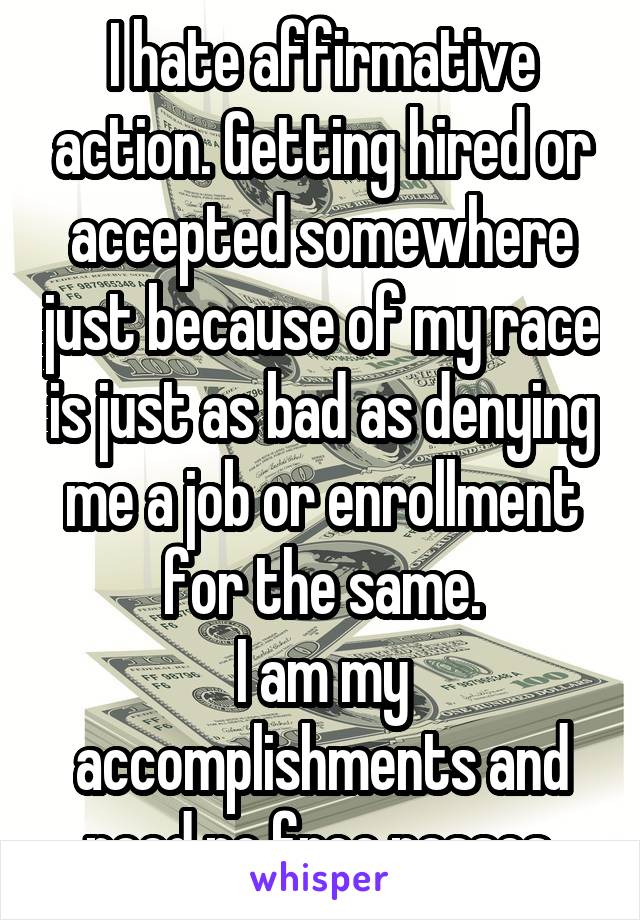 I hate affirmative action. Getting hired or accepted somewhere just because of my race is just as bad as denying me a job or enrollment for the same.
I am my accomplishments and need no free passes.