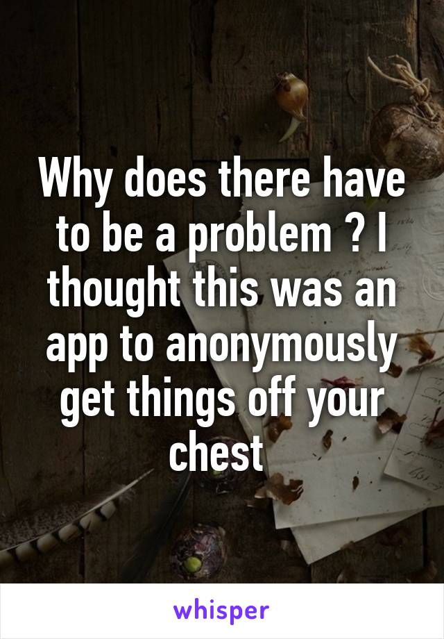 Why does there have to be a problem ? I thought this was an app to anonymously get things off your chest 