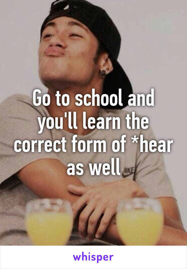 Go to school and you'll learn the correct form of *hear as well