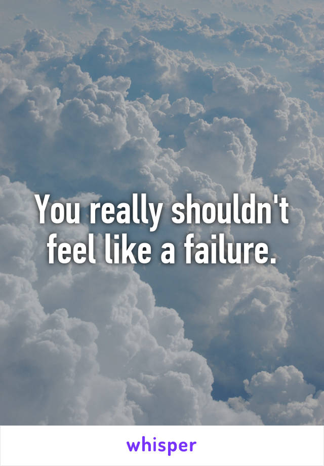 You really shouldn't feel like a failure.