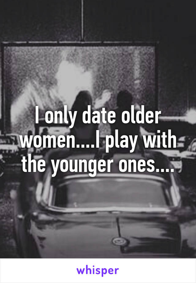 I only date older women....I play with the younger ones....